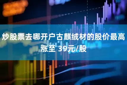 炒股票去哪开户古麒绒材的股价最高涨至 39元/股
