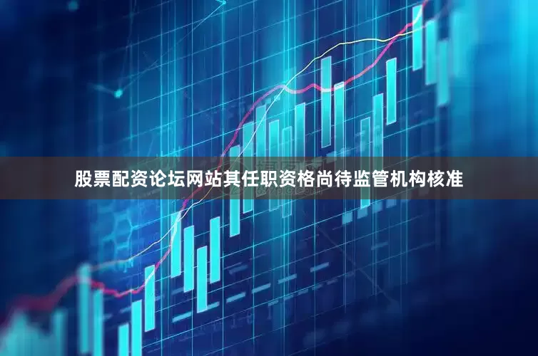 股票配资论坛网站其任职资格尚待监管机构核准