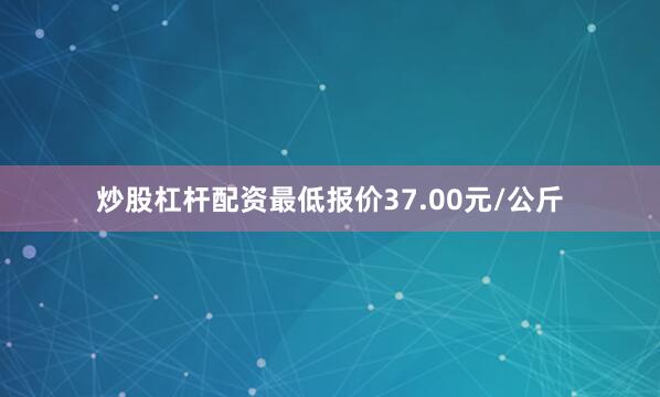 炒股杠杆配资最低报价37.00元/公斤