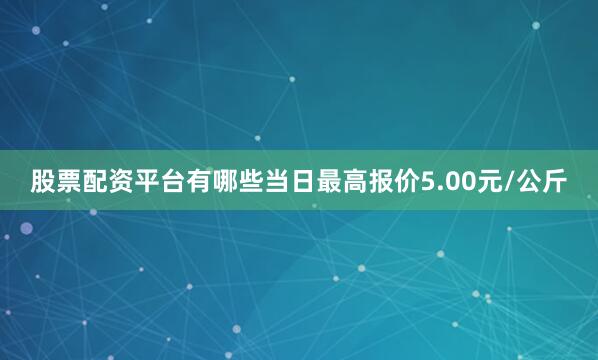 股票配资平台有哪些当日最高报价5.00元/公斤
