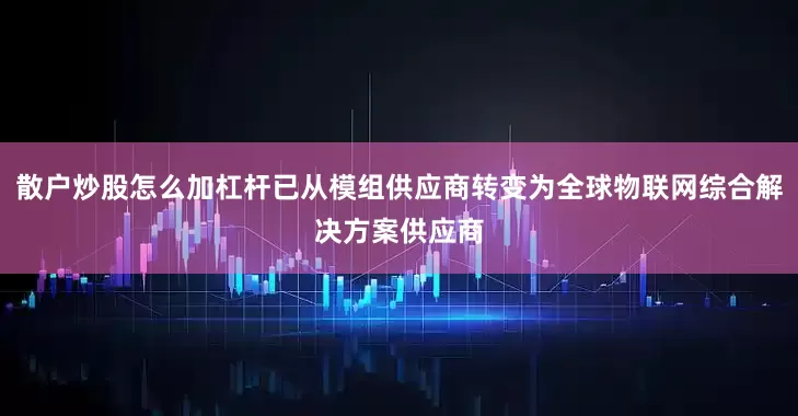 散户炒股怎么加杠杆已从模组供应商转变为全球物联网综合解决方案供应商