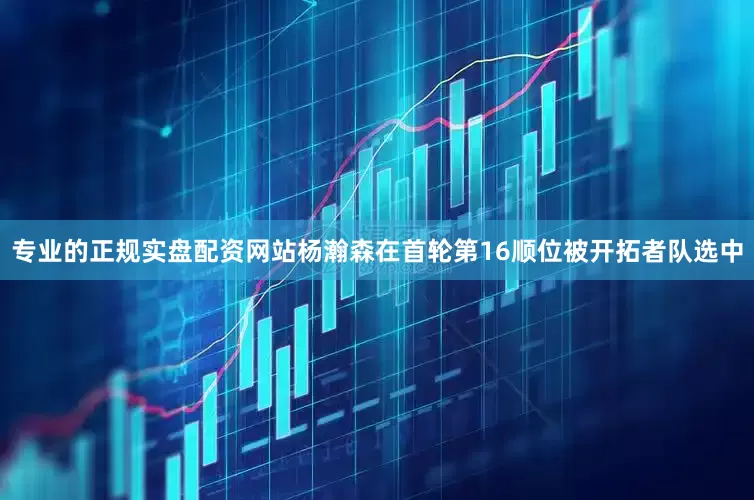 专业的正规实盘配资网站杨瀚森在首轮第16顺位被开拓者队选中