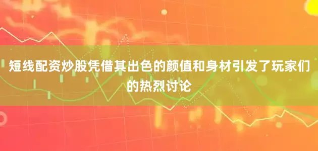 短线配资炒股凭借其出色的颜值和身材引发了玩家们的热烈讨论
